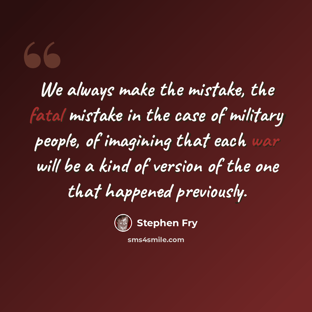 “We always make the mistake, the fatal mistake in the case of military people, of imagining that each war will be a kind of version of the one that happened previously.” quote by Stephen Fry