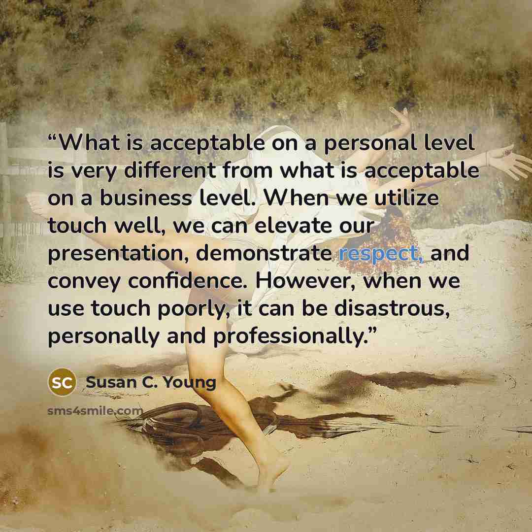 “What is acceptable on a personal level is very different from what is acceptable on a business level. When we utilize touch well, we can elevate our presentation, demonstrate respect, and convey confidence. However, when we use touch poorly, it can be disastrous, personally and professionally.” quote by Susan C. Young