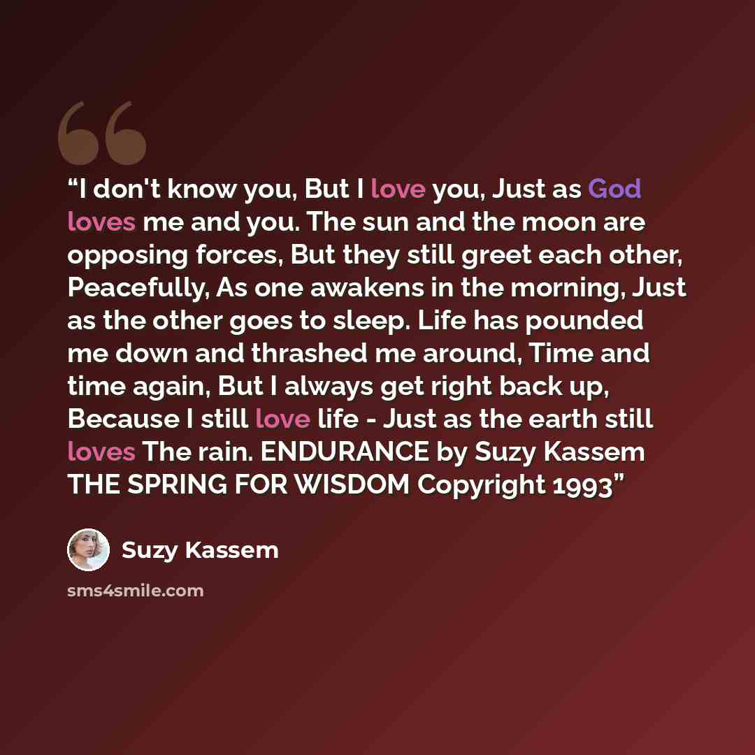 “I don't know you, But I love you, Just as God loves me and you. The sun and the moon are opposing forces, But they still greet each other, Peacefully, As one awakens in the morning, Just as the other goes to sleep. Life has pounded me down and thrashed me around, Time and time again, But I always…” quote by Suzy Kassem
