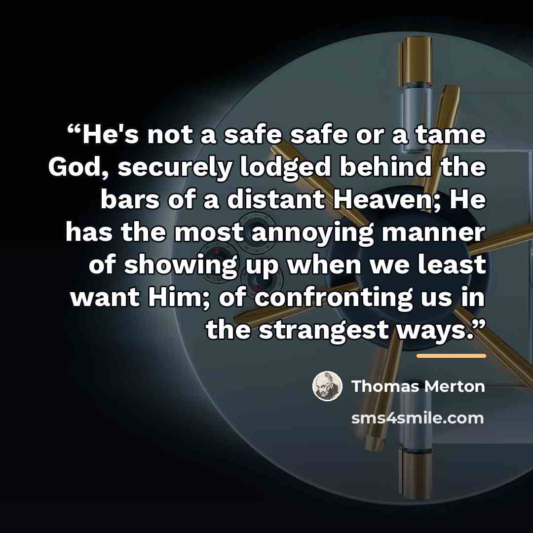 “He's not a safe safe or a tame God, securely lodged behind the bars of a distant Heaven; He has the most annoying manner of showing up when we least want Him; of confronting us in the strangest ways.” quote by Thomas Merton