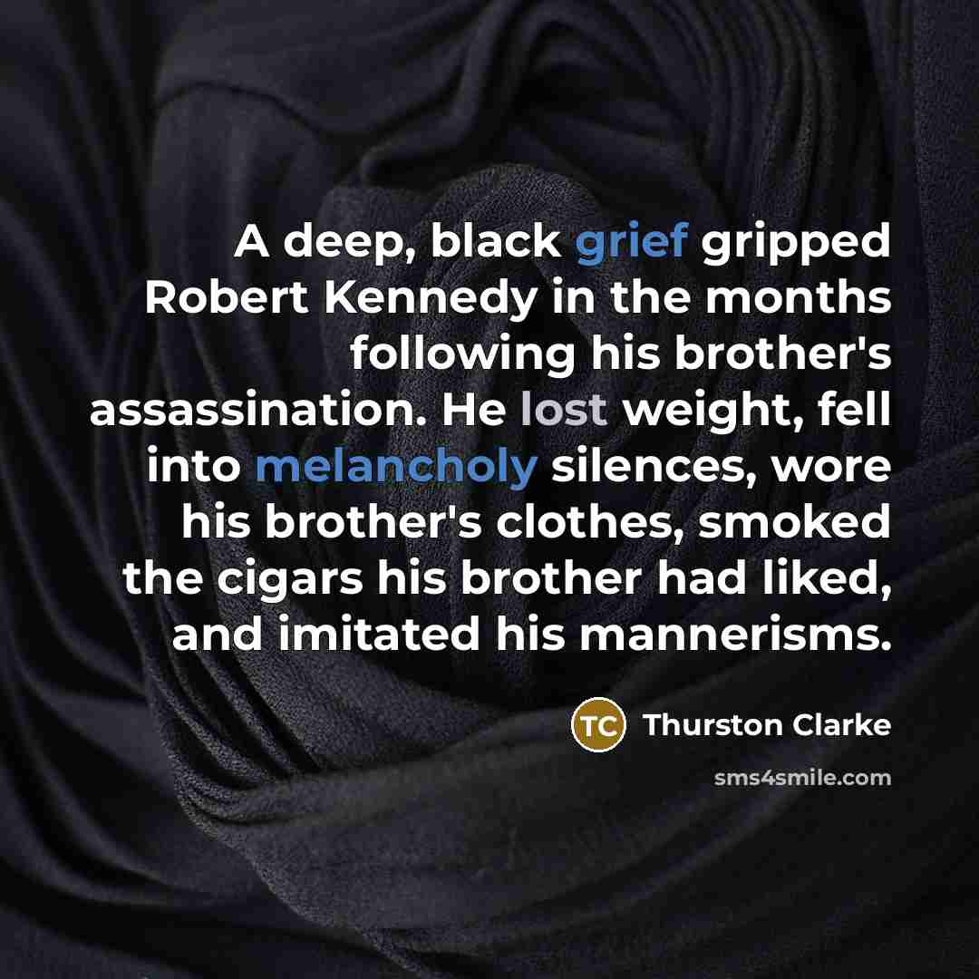 “A deep, black grief gripped Robert Kennedy in the months following his brother's assassination. He lost weight, fell into melancholy silences, wore his brother's clothes, smoked the cigars his brother had liked, and imitated his mannerisms.” quote by Thurston Clarke