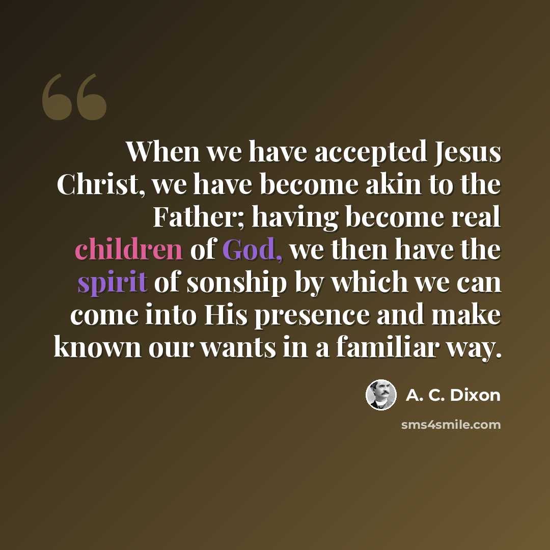 “When we have accepted Jesus Christ, we have become akin to the Father; having become real children of God, we then have the spirit of sonship by which we can come into His presence and make known our wants in a familiar way.” quote by A. C. Dixon