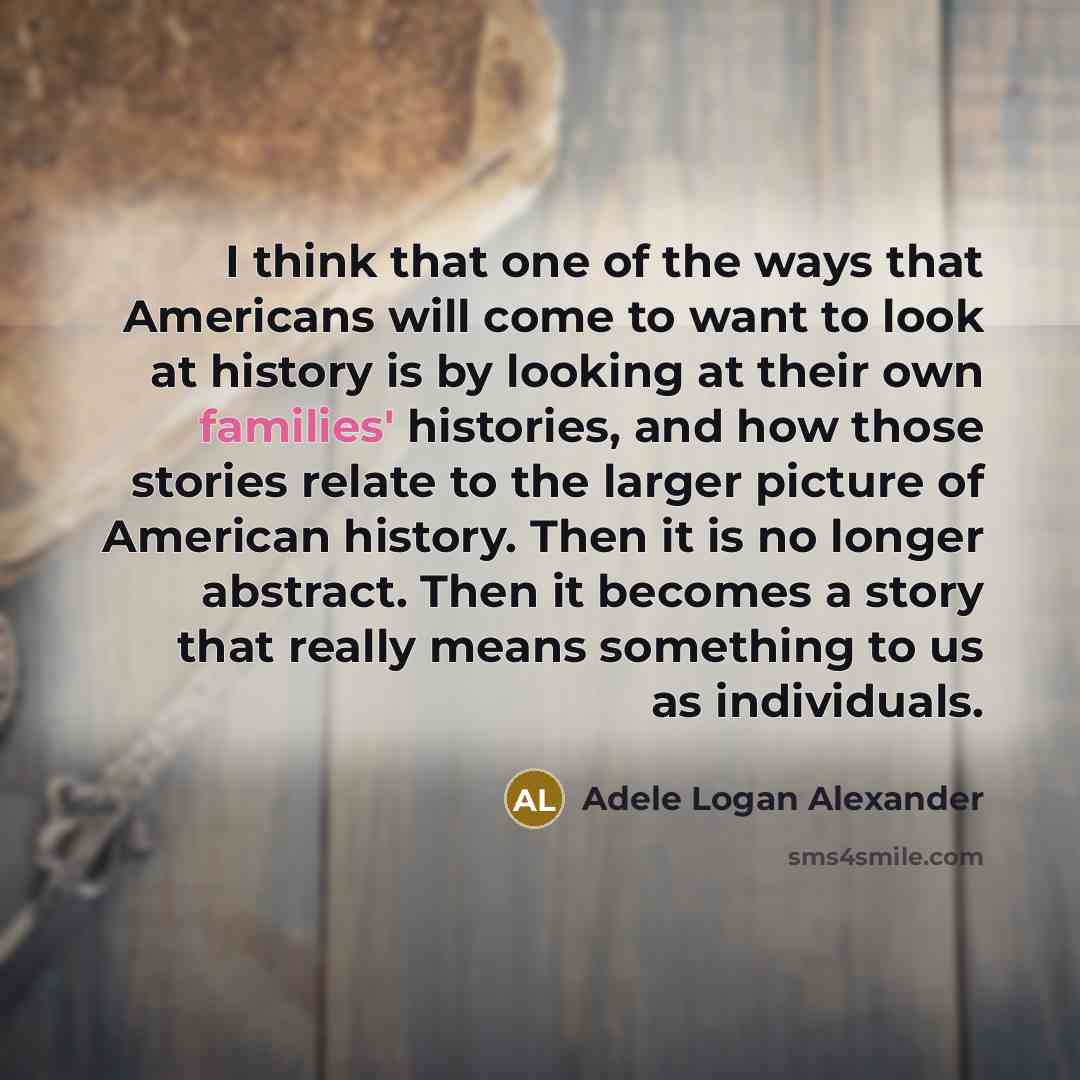“I think that one of the ways that Americans will come to want to look at history is by looking at their own families' histories, and how those stories relate to the larger picture of American history. Then it is no longer abstract. Then it becomes a story that really means something to us as…” quote by Adele Logan Alexander