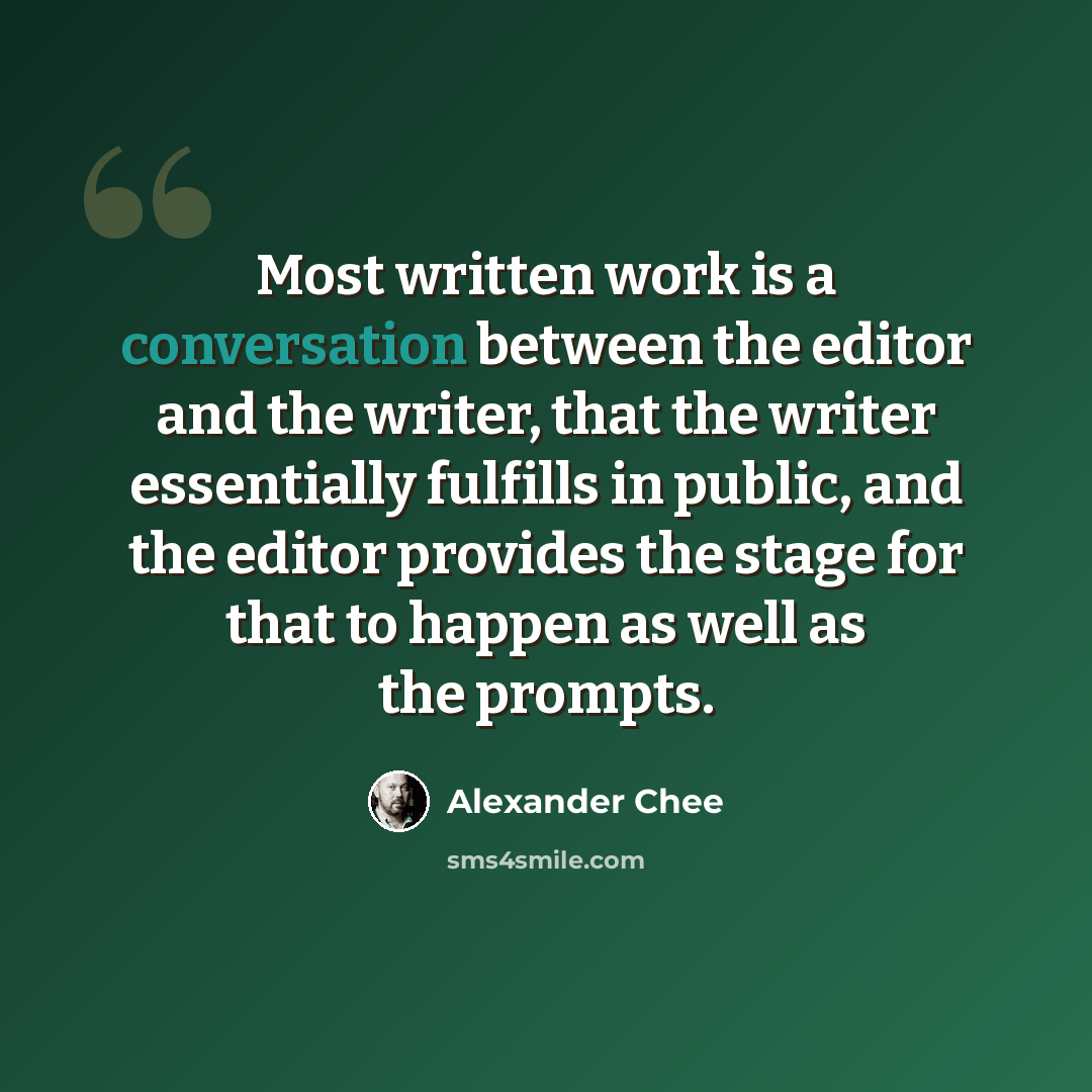 “Most written work is a conversation between the editor and the writer, that the writer essentially fulfills in public, and the editor provides the stage for that to happen as well as the prompts.” quote by Alexander Chee