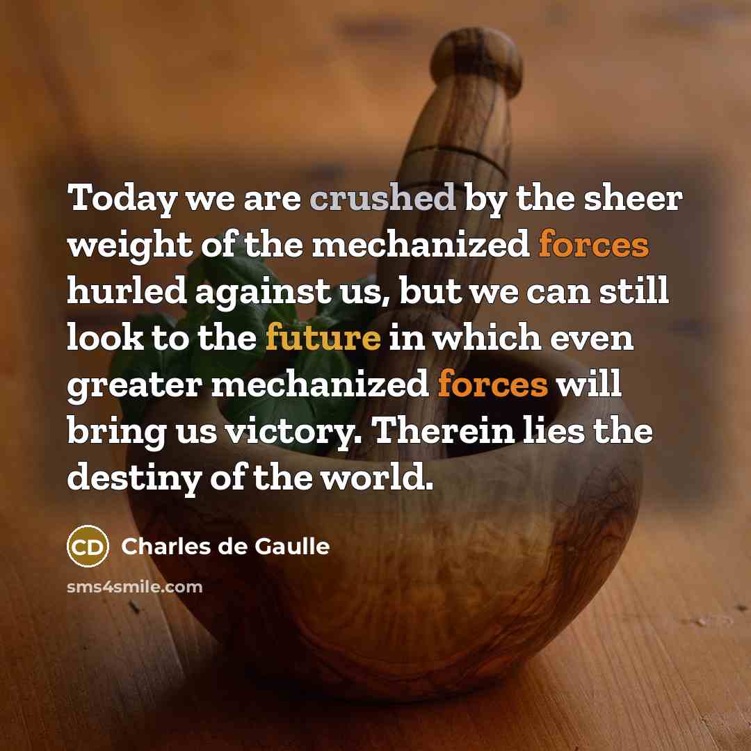 “Today we are crushed by the sheer weight of the mechanized forces hurled against us, but we can still look to the future in which even greater mechanized forces will bring us victory. Therein lies the destiny of the world.” quote by Charles de Gaulle