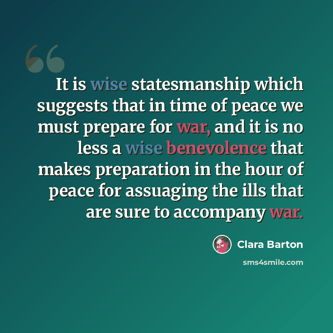 “It is wise statesmanship which suggests that in time of peace we must prepare for war, and it is no less a wise benevolence that makes preparation in the hour of peace for assuaging the ills that are sure to accompany war.” quote by Clara Barton