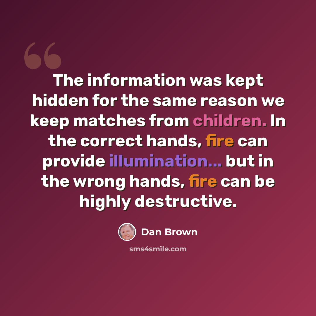 “The information was kept hidden for the same reason we keep matches from children. In the correct hands, fire can provide illumination... but in the wrong hands, fire can be highly destructive.” quote by Dan Brown