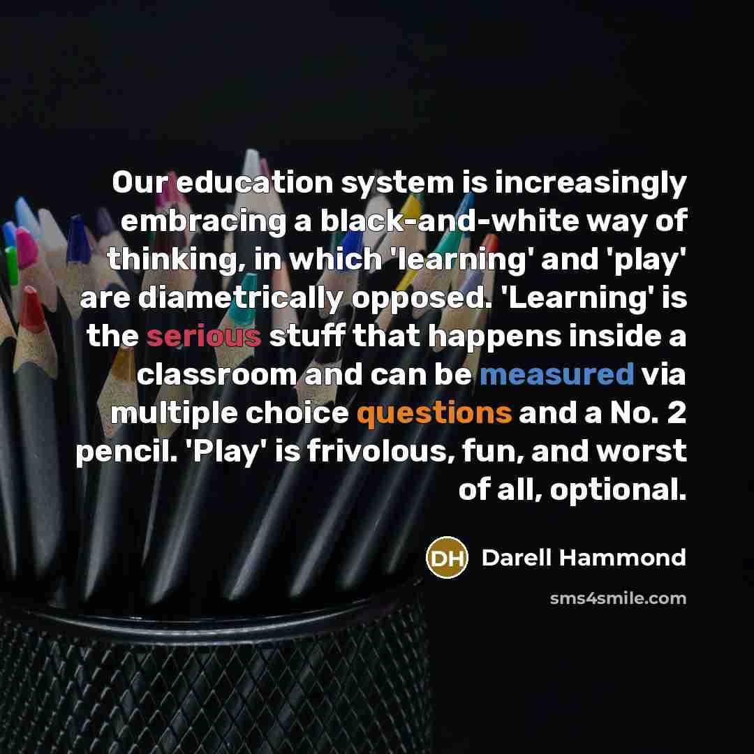 “Our education system is increasingly embracing a black-and-white way of thinking, in which 'learning' and 'play' are diametrically opposed. 'Learning' is the serious stuff that happens inside a classroom and can be measured via multiple choice questions and a No. 2 pencil. 'Play' is frivolous…” quote by Darell Hammond
