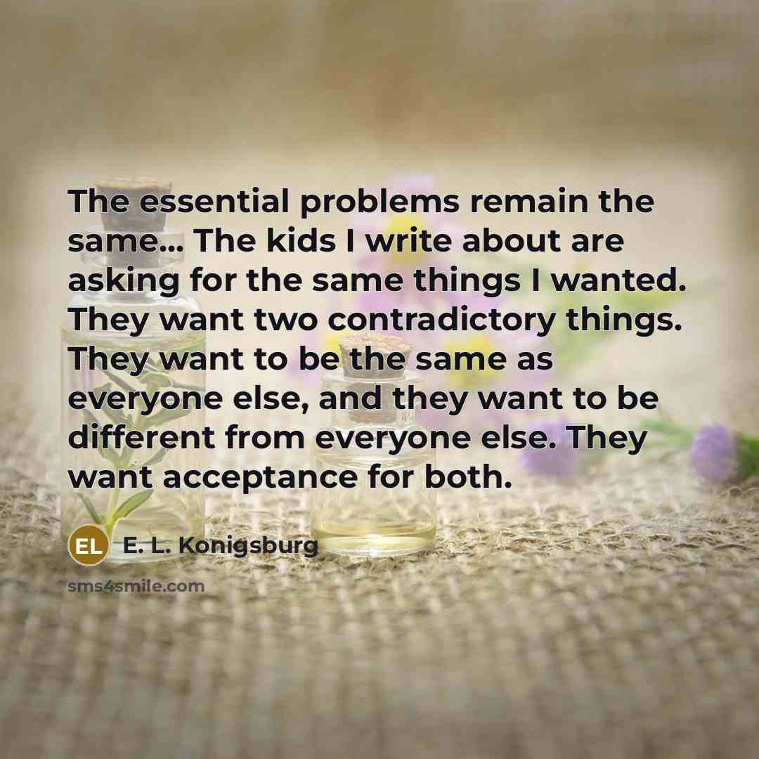 “The essential problems remain the same... The kids I write about are asking for the same things I wanted. They want two contradictory things. They want to be the same as everyone else, and they want to be different from everyone else. They want acceptance for both.” quote by E. L. Konigsburg