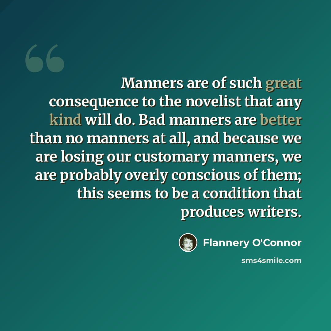 “Manners are of such great consequence to the novelist that any kind will do. Bad manners are better than no manners at all, and because we are losing our customary manners, we are probably overly conscious of them; this seems to be a condition that produces writers.” quote by Flannery O'Connor