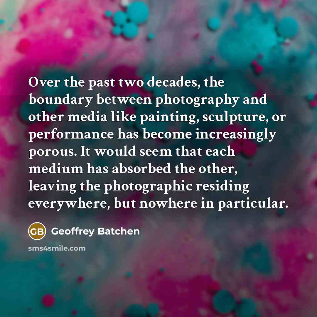 “Over the past two decades, the boundary between photography and other media like painting, sculpture, or performance has become increasingly porous. It would seem that each medium has absorbed the other, leaving the photographic residing everywhere, but nowhere in particular.” quote by Geoffrey Batchen