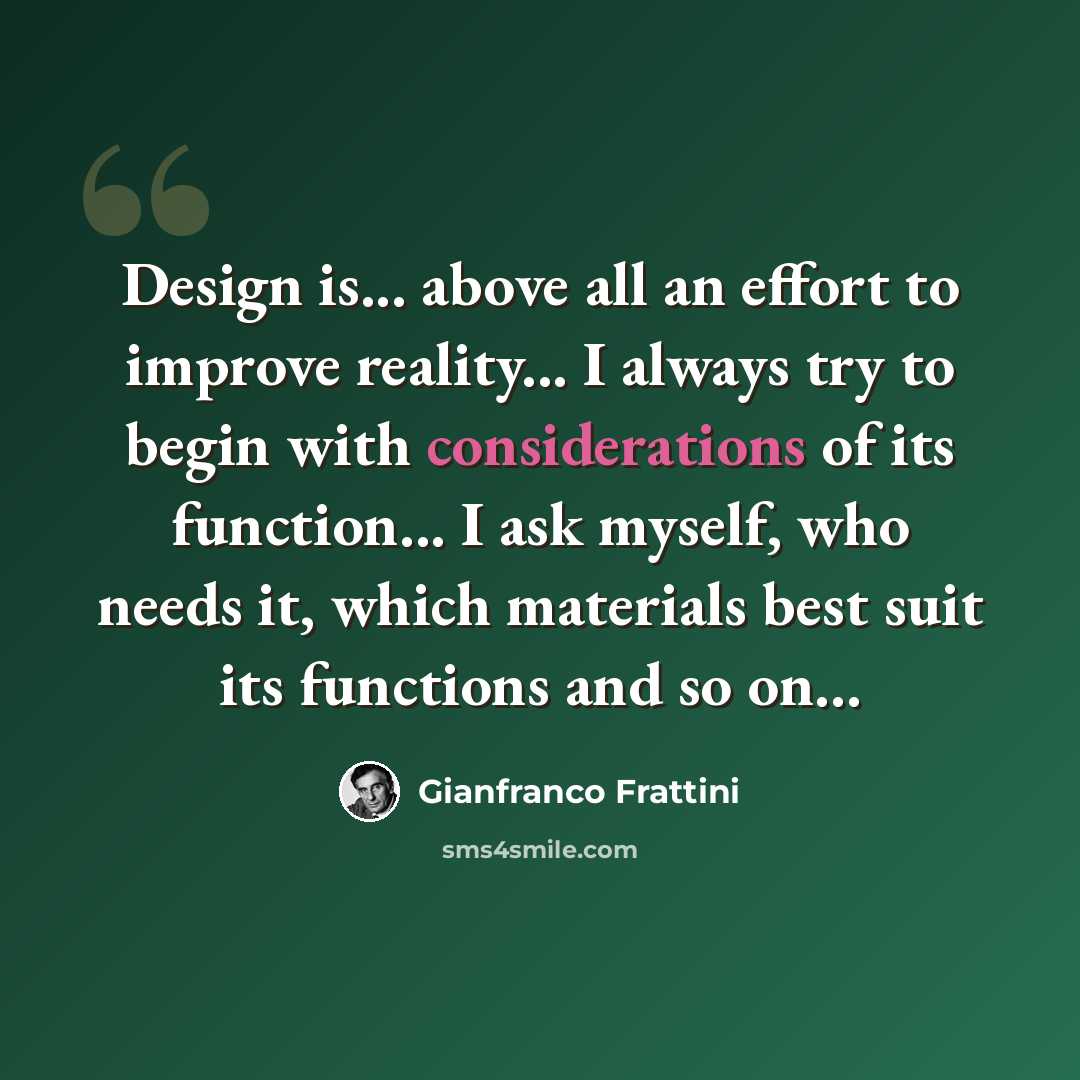 “Design is... above all an effort to improve reality... I always try to begin with considerations of its function... I ask myself, who needs it, which materials best suit its functions and so on...” quote by Gianfranco Frattini