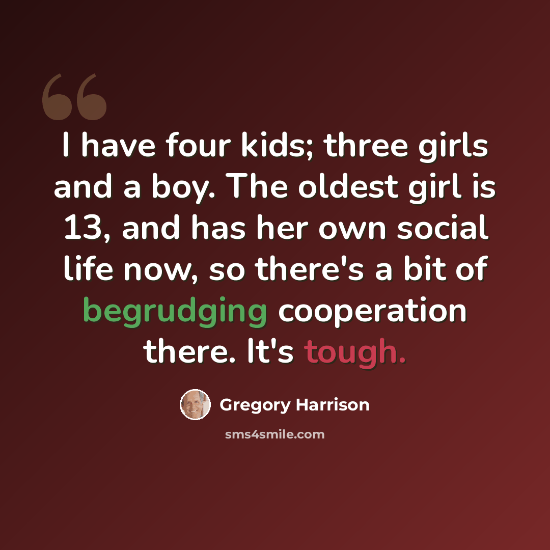 “I have four kids; three girls and a boy. The oldest girl is 13, and has her own social life now, so there's a bit of begrudging cooperation there. It's tough.” quote by Gregory Harrison