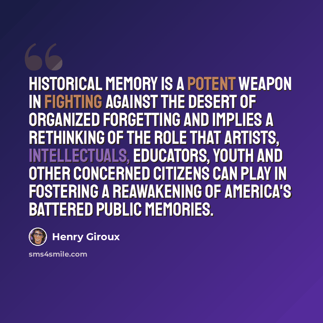 “Historical memory is a potent weapon in fighting against the desert of organized forgetting and implies a rethinking of the role that artists, intellectuals, educators, youth and other concerned citizens can play in fostering a reawakening of America's battered public memories.” quote by Henry Giroux