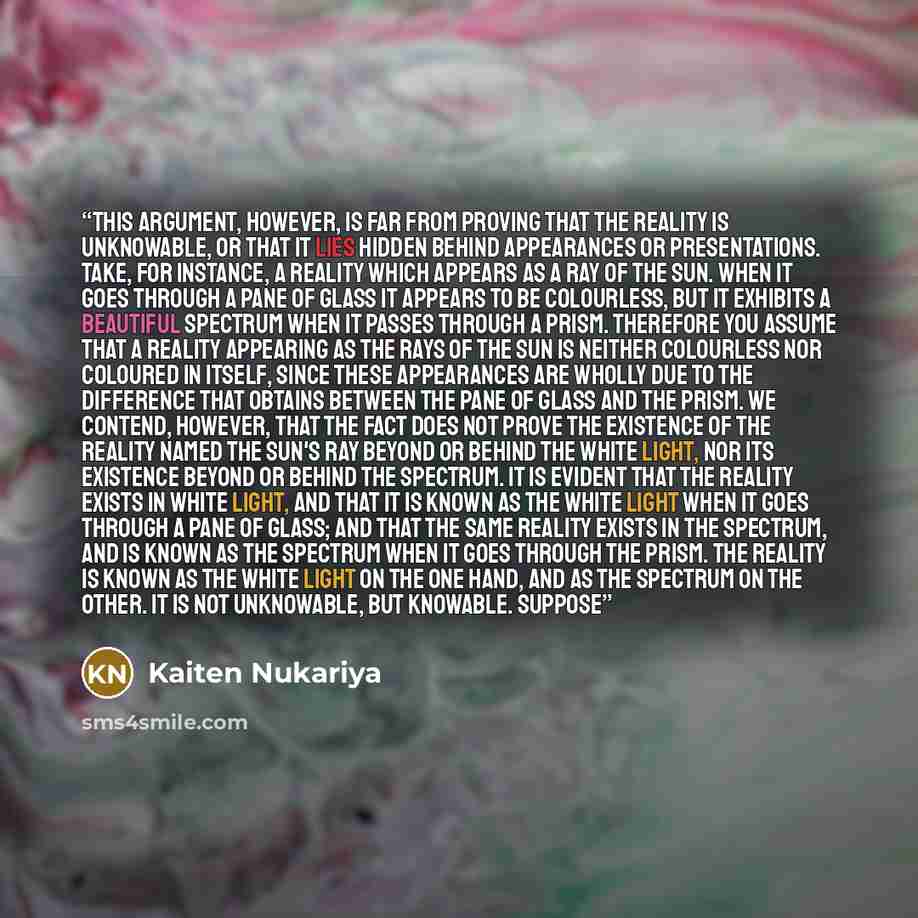 “This argument, however, is far from proving that the reality is unknowable, or that it lies hidden behind appearances or presentations. Take, for instance, a reality which appears as a ray of the sun. When it goes through a pane of glass it appears to be colourless, but it exhibits a beautiful…” quote by Kaiten Nukariya