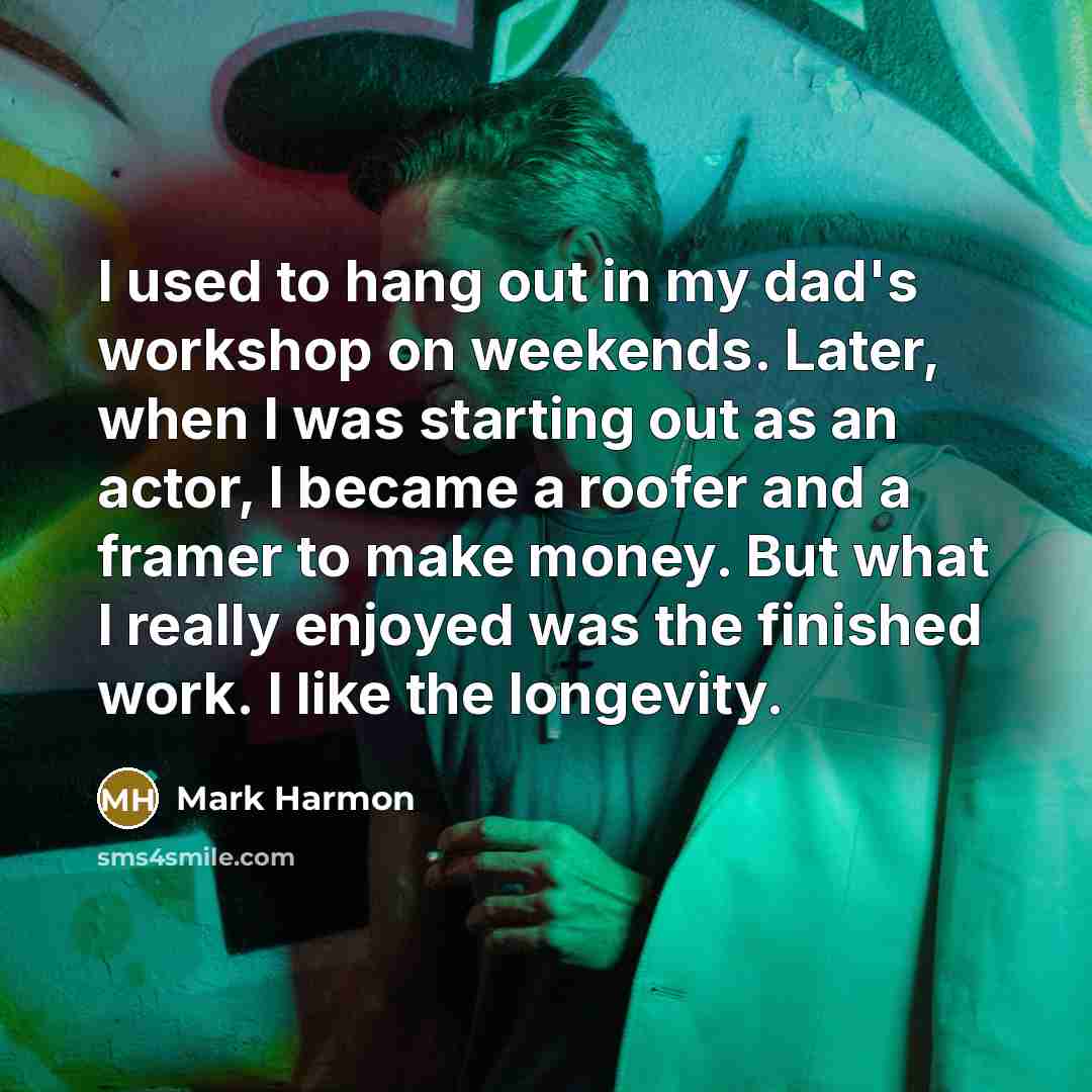 “I used to hang out in my dad's workshop on weekends. Later, when I was starting out as an actor, I became a roofer and a framer to make money. But what I really enjoyed was the finished work. I like the longevity.” quote by Mark Harmon