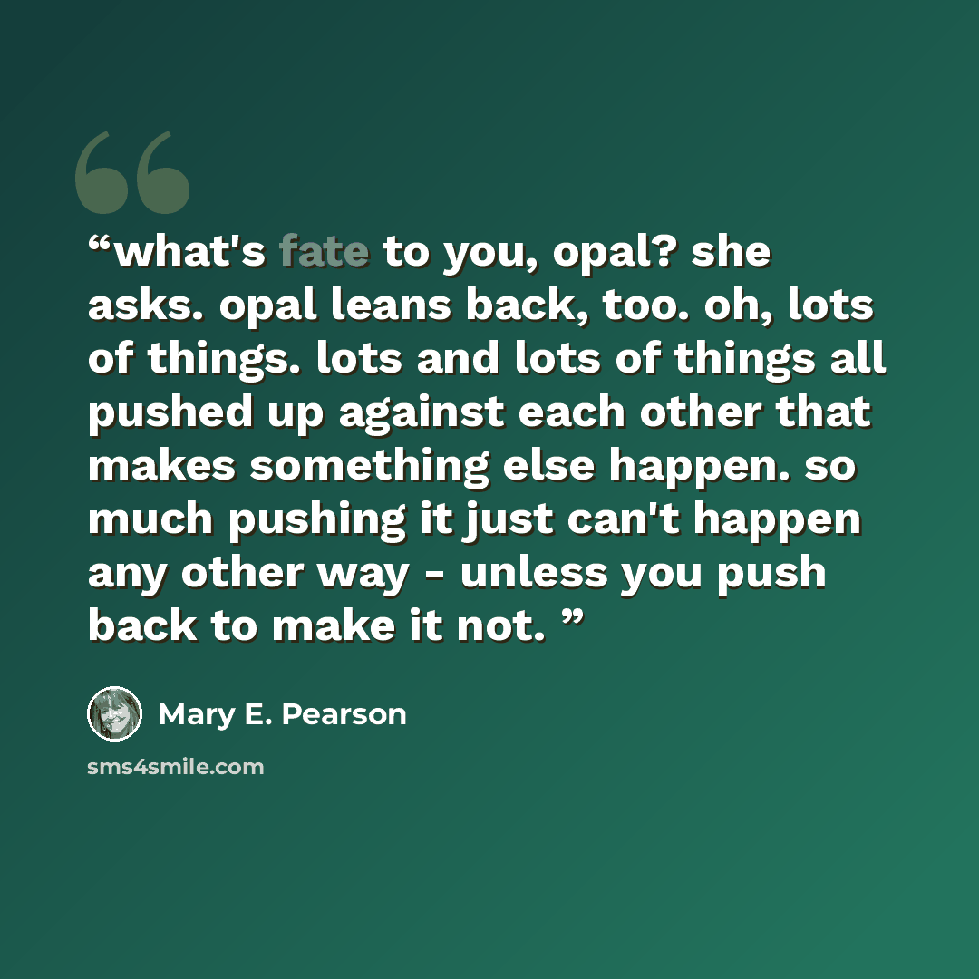 “what's fate to you, opal? she asks. opal leans back, too. oh, lots of things. lots and lots of things all pushed up against each other that makes something else happen. so much pushing it just can't happen any other way - unless you push back to make it not.” quote by Mary E. Pearson