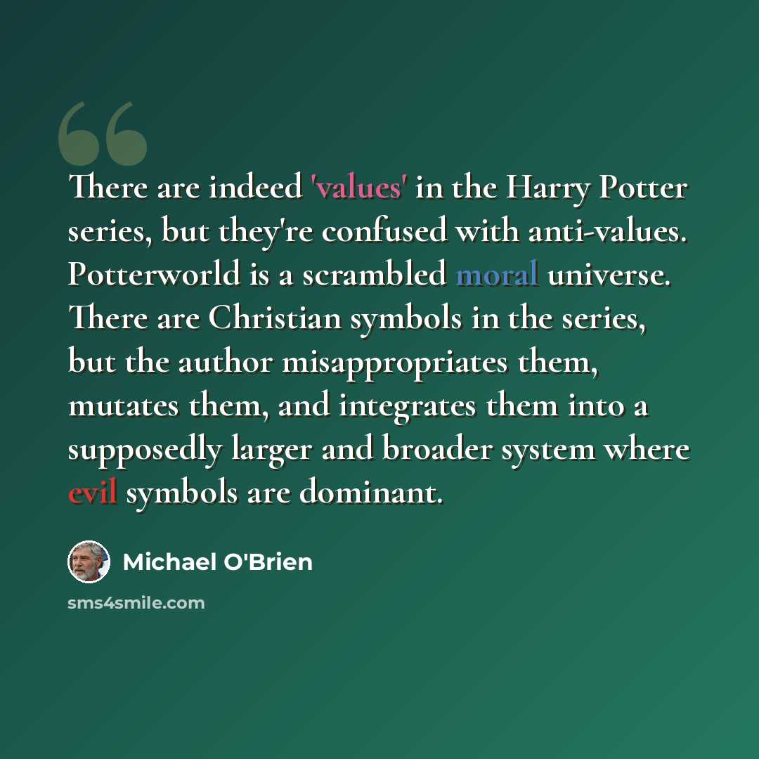 “There are indeed 'values' in the Harry Potter series, but they're confused with anti-values. Potterworld is a scrambled moral universe. There are Christian symbols in the series, but the author misappropriates them, mutates them, and integrates them into a supposedly larger and broader system…” quote by Michael O'Brien