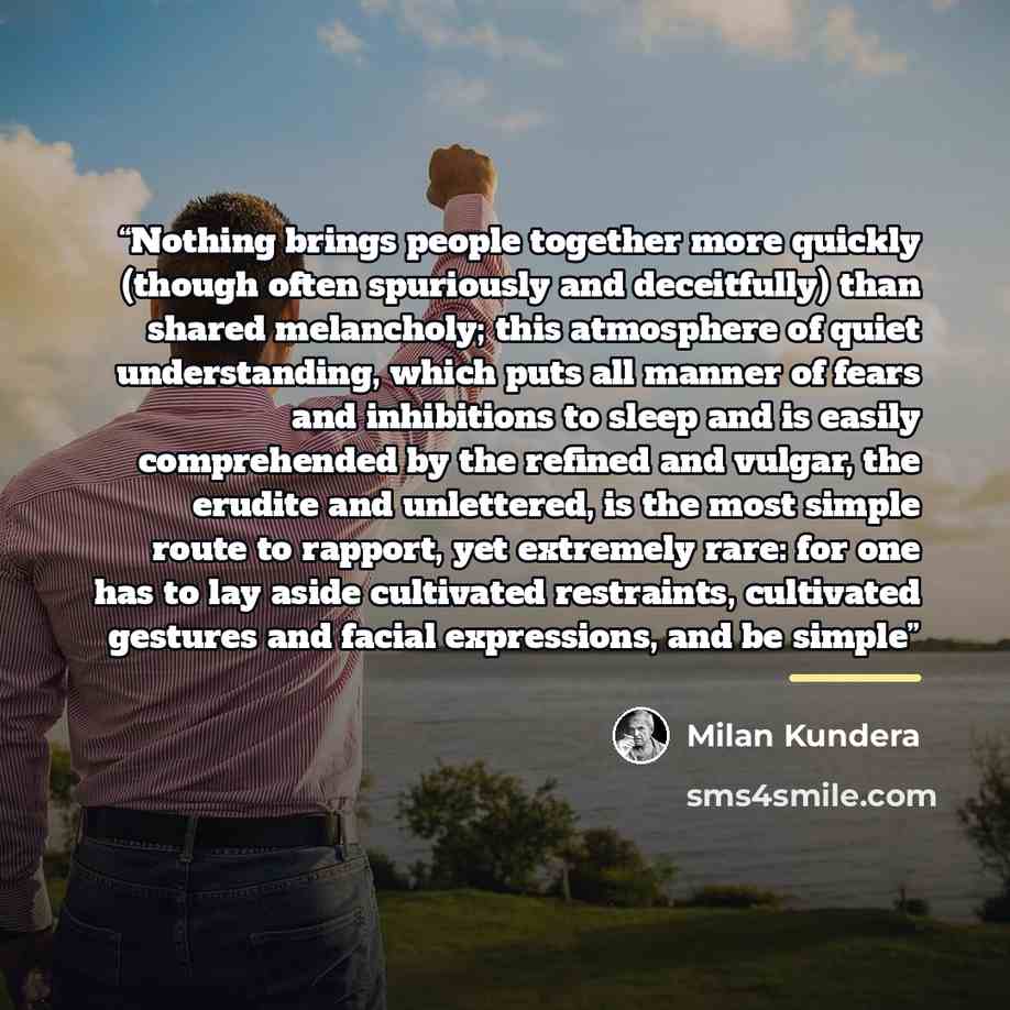 “Nothing brings people together more quickly (though often spuriously and deceitfully) than shared melancholy; this atmosphere of quiet understanding, which puts all manner of fears and inhibitions to sleep and is easily comprehended by the refined and vulgar, the erudite and unlettered, is the…” quote by Milan Kundera