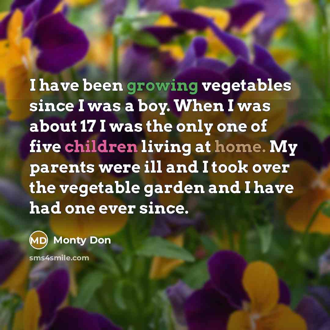 “I have been growing vegetables since I was a boy. When I was about 17 I was the only one of five children living at home. My parents were ill and I took over the vegetable garden and I have had one ever since.” quote by Monty Don