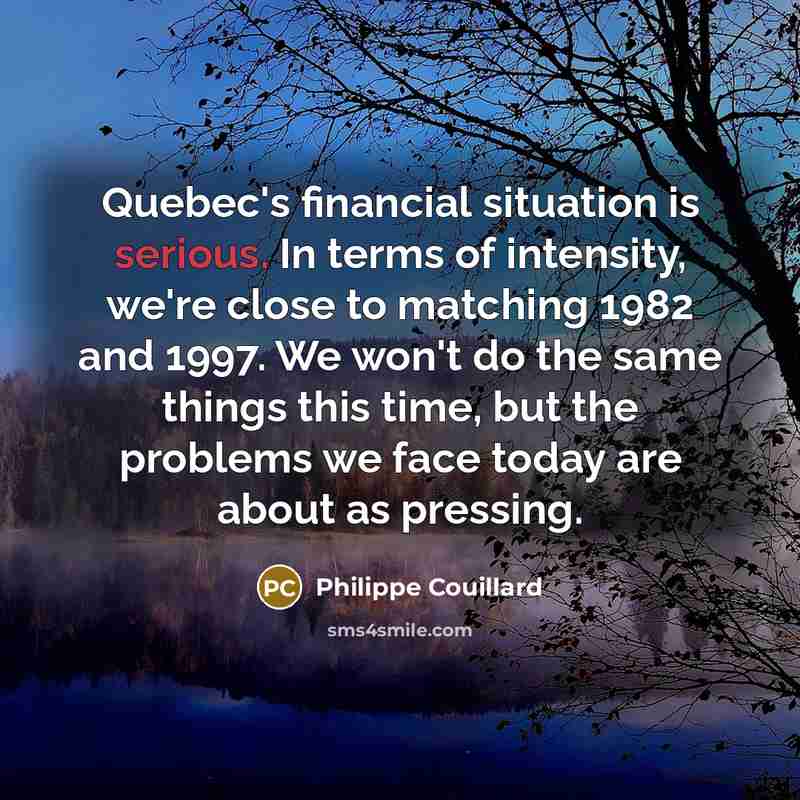 “Quebec's financial situation is serious. In terms of intensity, we're close to matching 1982 and 1997. We won't do the same things this time, but the problems we face today are about as pressing.” quote by Philippe Couillard