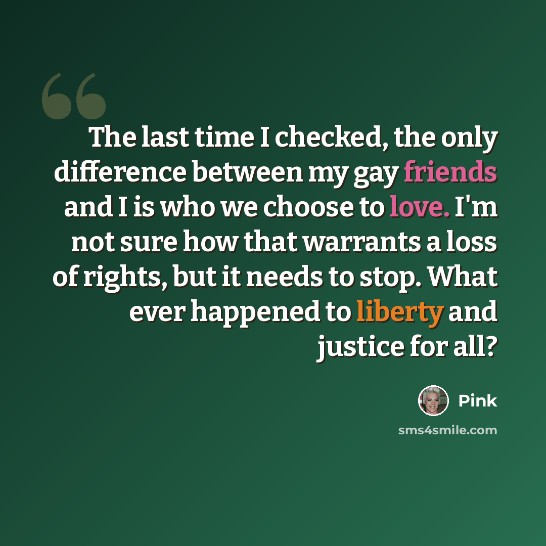 “The last time I checked, the only difference between my gay friends and I is who we choose to love. I'm not sure how that warrants a loss of rights, but it needs to stop. What ever happened to liberty and justice for all?” quote by Pink