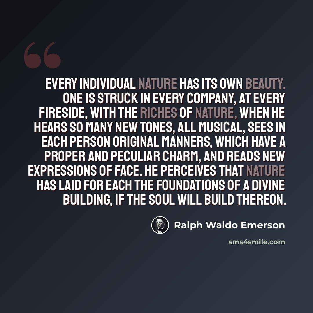 “Every individual nature has its own beauty. One is struck in every company, at every fireside, with the riches of nature, when he hears so many new tones, all musical, sees in each person original manners, which have a proper and peculiar charm, and reads new expressions of face. He perceives that…” quote by Ralph Waldo Emerson