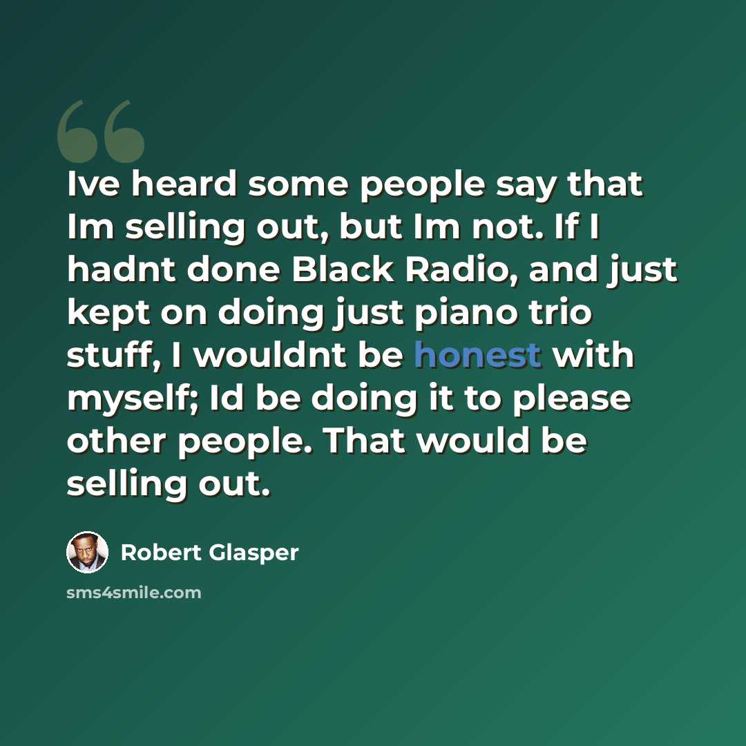 “Ive heard some people say that Im selling out, but Im not. If I hadnt done Black Radio, and just kept on doing just piano trio stuff, I wouldnt be honest with myself; Id be doing it to please other people. That would be selling out.” quote by Robert Glasper