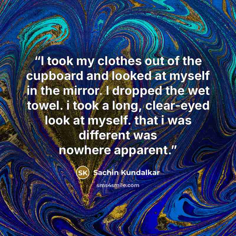 “I took my clothes out of the cupboard and looked at myself in the mirror. I dropped the wet towel. i took a long, clear-eyed look at myself. that i was different was nowhere apparent.” quote by Sachin Kundalkar
