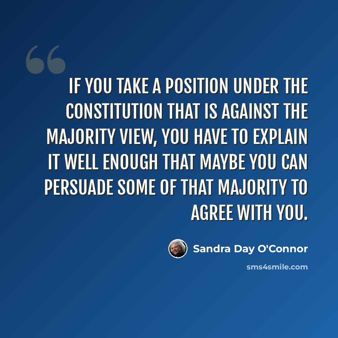 “If you take a position under the Constitution that is against the majority view, you have to explain it well enough that maybe you can persuade some of that majority to agree with you.” quote by Sandra Day O'Connor
