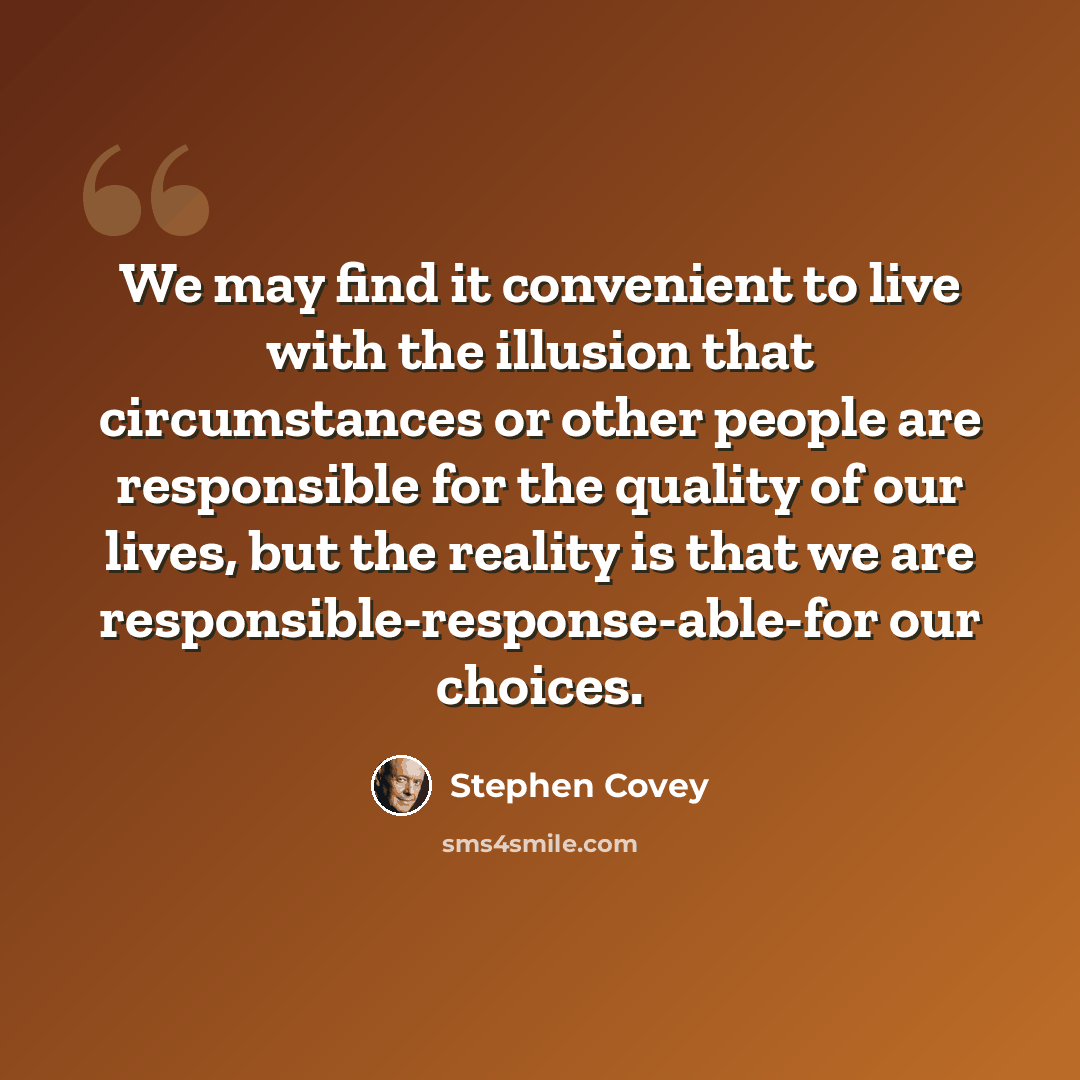 “We may find it convenient to live with the illusion that circumstances or other people are responsible for the quality of our lives, but the reality is that we are responsible-response-able-for our choices.” quote by Stephen Covey