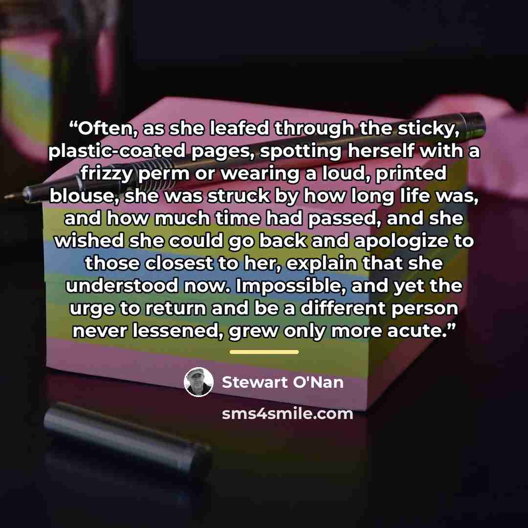 “Often, as she leafed through the sticky, plastic-coated pages, spotting herself with a frizzy perm or wearing a loud, printed blouse, she was struck by how long life was, and how much time had passed, and she wished she could go back and apologize to those closest to her, explain that she…” quote by Stewart O'Nan