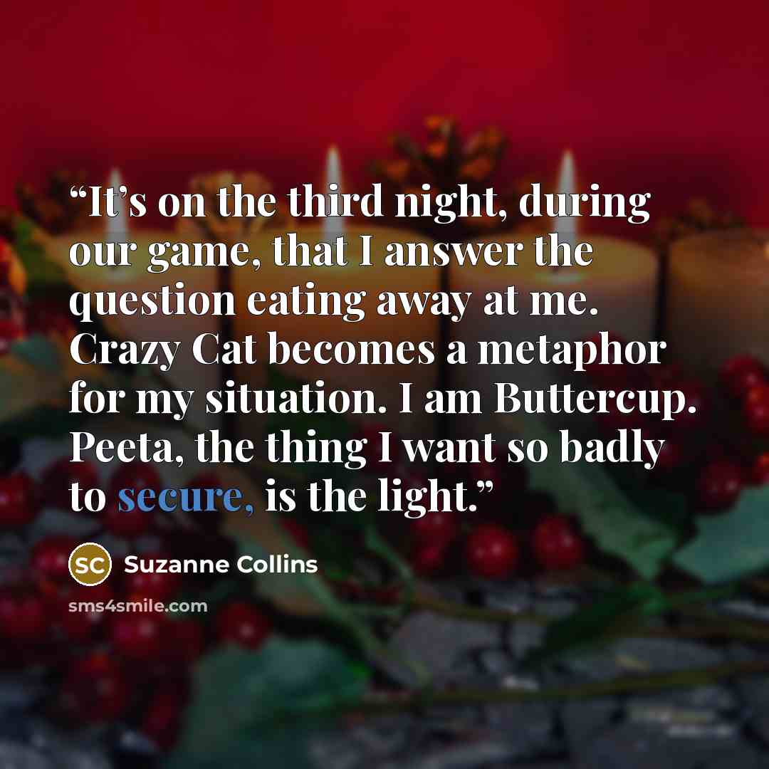 “It’s on the third night, during our game, that I answer the question eating away at me. Crazy Cat becomes a metaphor for my situation. I am Buttercup. Peeta, the thing I want so badly to secure, is the light.” quote by Suzanne Collins