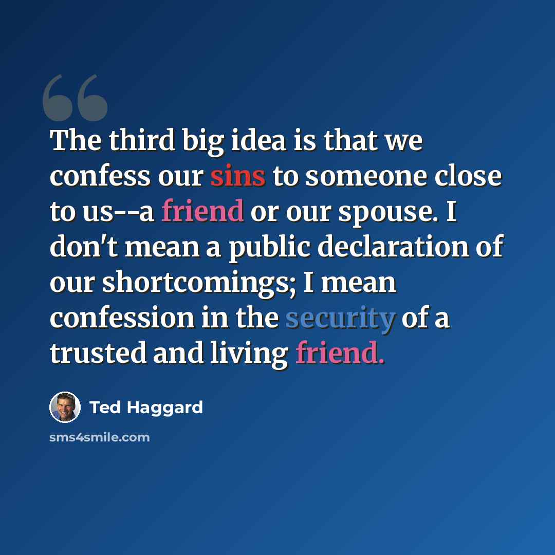 “The third big idea is that we confess our sins to someone close to us--a friend or our spouse. I don't mean a public declaration of our shortcomings; I mean confession in the security of a trusted and living friend.” quote by Ted Haggard