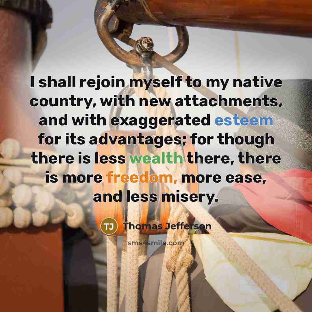 “I shall rejoin myself to my native country, with new attachments, and with exaggerated esteem for its advantages; for though there is less wealth there, there is more freedom, more ease, and less misery.” quote by Thomas Jefferson