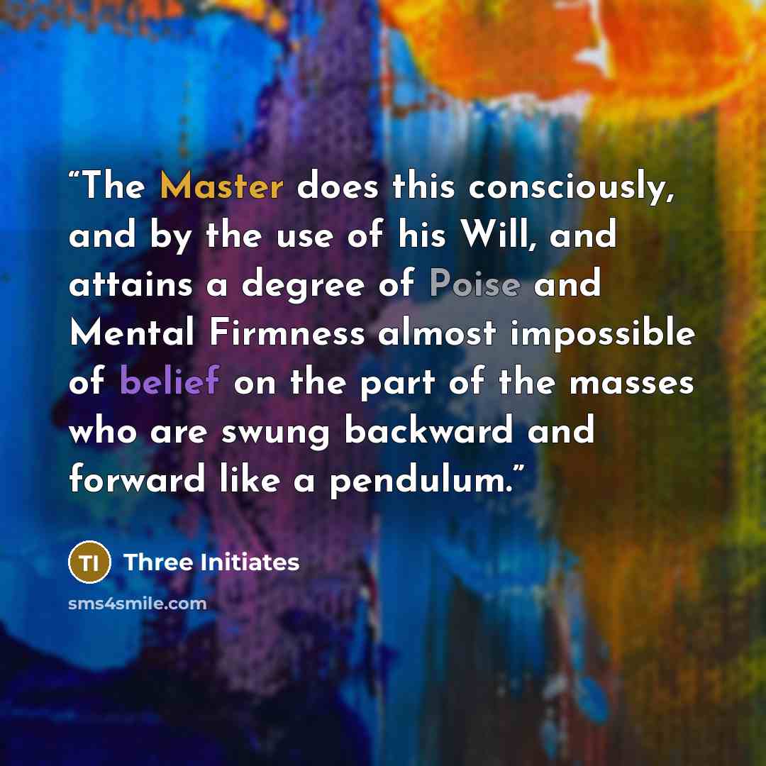 “The Master does this consciously, and by the use of his Will, and attains a degree of Poise and Mental Firmness almost impossible of belief on the part of the masses who are swung backward and forward like a pendulum.” quote by Three Initiates