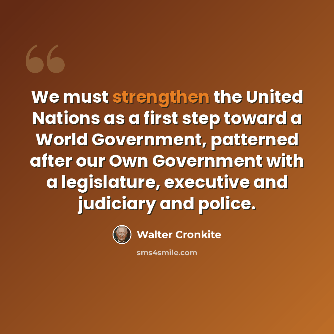 “We must strengthen the United Nations as a first step toward a World Government, patterned after our Own Government with a legislature, executive and judiciary and police.” quote by Walter Cronkite