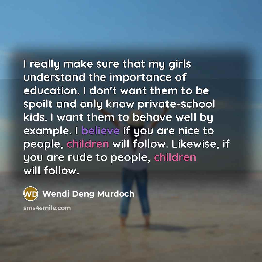 “I really make sure that my girls understand the importance of education. I don't want them to be spoilt and only know private-school kids. I want them to behave well by example. I believe if you are nice to people, children will follow. Likewise, if you are rude to people, children will follow.” quote by Wendi Deng Murdoch