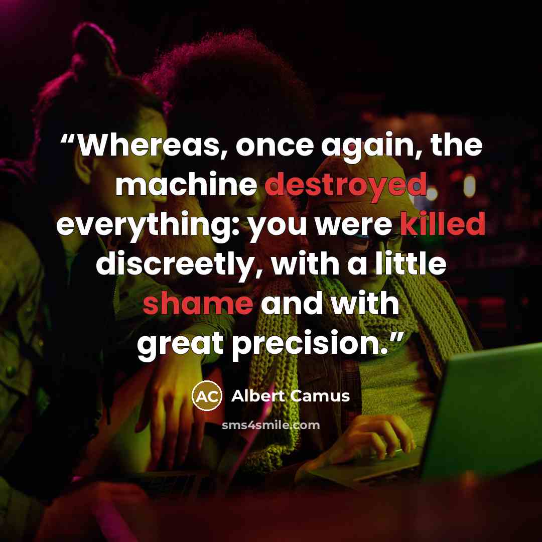 “Whereas, once again, the machine destroyed everything: you were killed discreetly, with a little shame and with great precision.” quote by Albert Camus