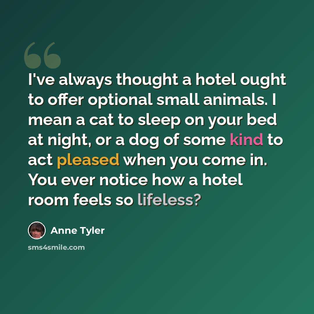 “I've always thought a hotel ought to offer optional small animals. I mean a cat to sleep on your bed at night, or a dog of some kind to act pleased when you come in. You ever notice how a hotel room feels so lifeless?” quote by Anne Tyler