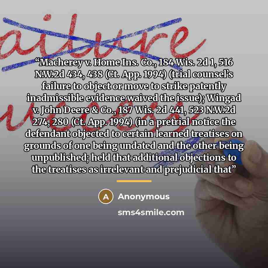 “Macherey v. Home Ins. Co., 184 Wis. 2d 1, 516 N.W.2d 434, 438 (Ct. App. 1994) (trial counsel’s failure to object or move to strike patently inadmissible evidence waived the issue); Wingad v. John Deere & Co., 187 Wis. 2d 441, 523 N.W.2d 274, 280 (Ct. App. 1994) (in a pretrial notice the defendant…” quote by Anonymous