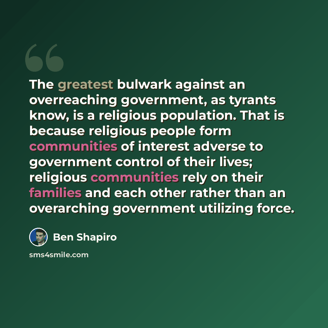 “The greatest bulwark against an overreaching government, as tyrants know, is a religious population. That is because religious people form communities of interest adverse to government control of their lives; religious communities rely on their families and each other rather than an overarching…” quote by Ben Shapiro