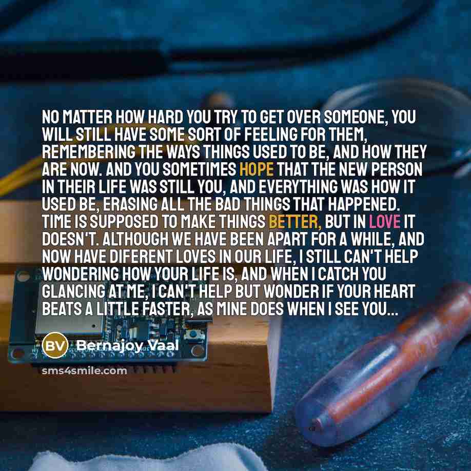 “No matter how hard you try to get over someone, you will still have some sort of feeling for them, remembering the ways things used to be, and how they are now. And you sometimes hope that the new person in their life was still you, and everything was how it used be, erasing all the bad things…” quote by Bernajoy Vaal