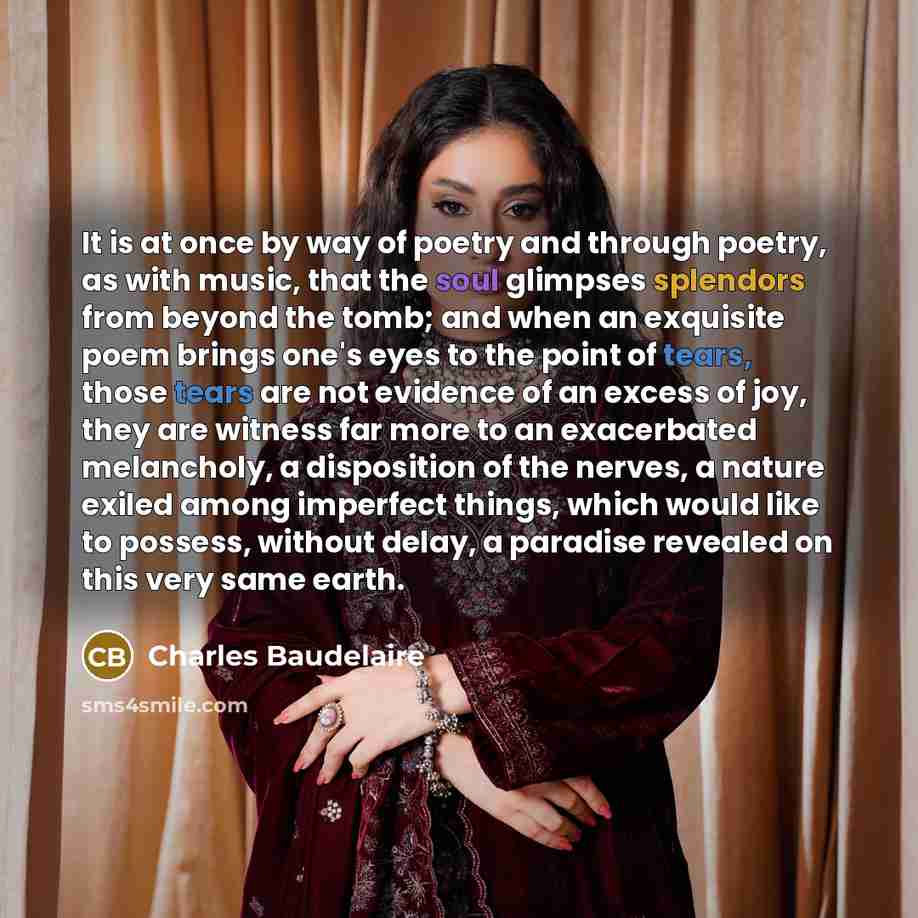 “It is at once by way of poetry and through poetry, as with music, that the soul glimpses splendors from beyond the tomb; and when an exquisite poem brings one's eyes to the point of tears, those tears are not evidence of an excess of joy, they are witness far more to an exacerbated melancholy, a…” quote by Charles Baudelaire