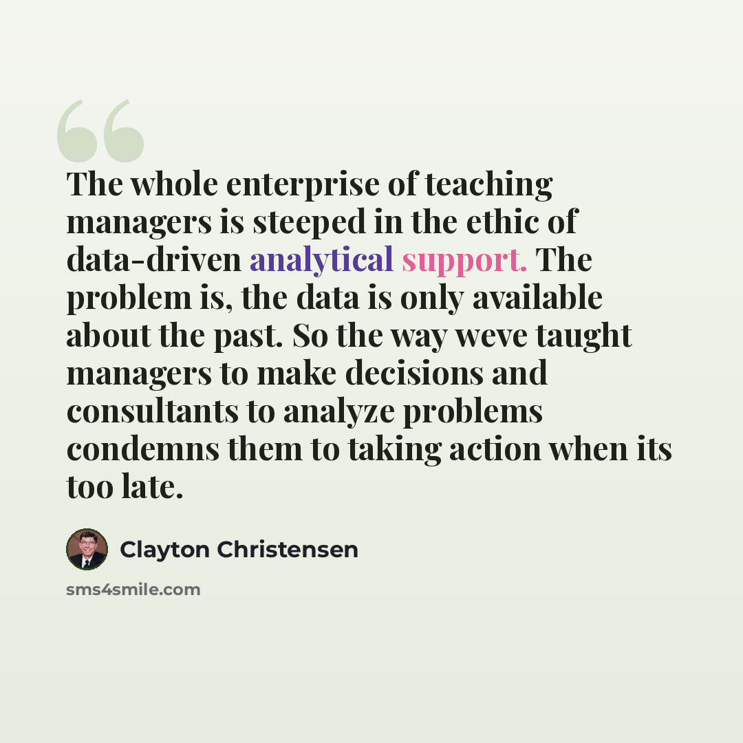 “The whole enterprise of teaching managers is steeped in the ethic of data-driven analytical support. The problem is, the data is only available about the past. So the way weve taught managers to make decisions and consultants to analyze problems condemns them to taking action when its too late.” quote by Clayton Christensen