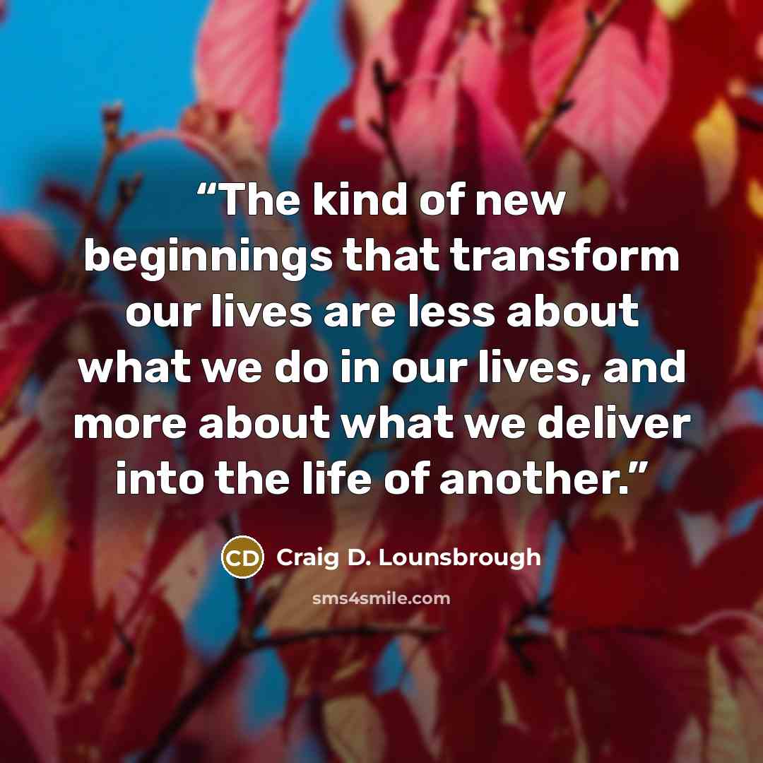 “The kind of new beginnings that transform our lives are less about what we do in our lives, and more about what we deliver into the life of another.” quote by Craig D. Lounsbrough