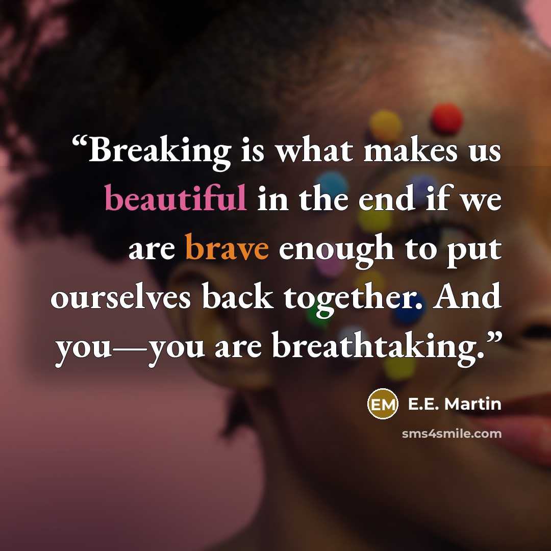 “Breaking is what makes us beautiful in the end if we are brave enough to put ourselves back together. And you—you are breathtaking.” quote by E.E. Martin