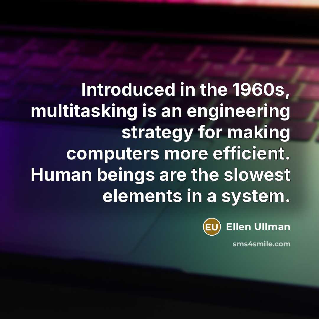 “Introduced in the 1960s, multitasking is an engineering strategy for making computers more efficient. Human beings are the slowest elements in a system.” quote by Ellen Ullman