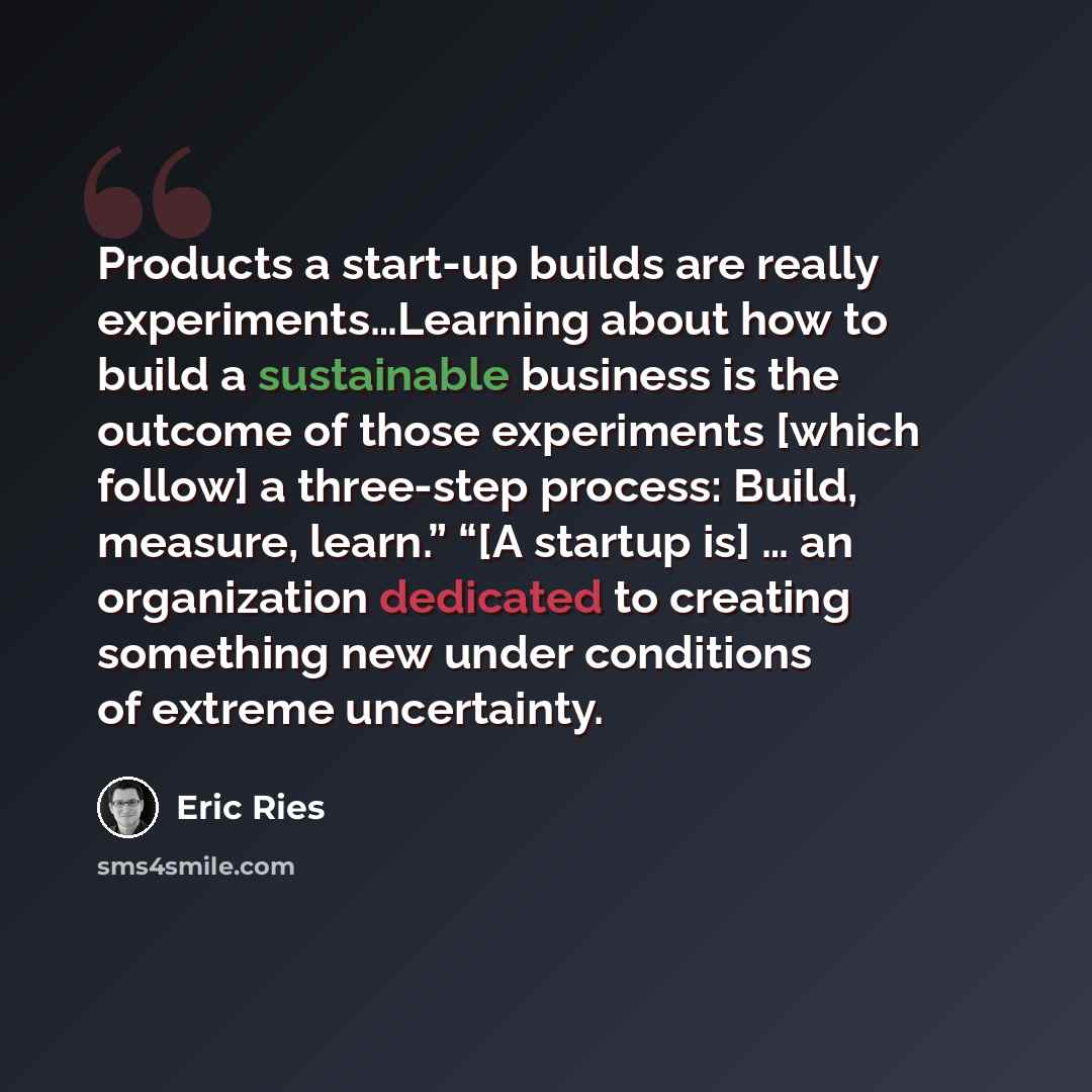 “Products a start-up builds are really experiments…Learning about how to build a sustainable business is the outcome of those experiments [which follow] a three-step process: Build, measure, learn.” “[A startup is] … an organization dedicated to creating something new under conditions of extreme…” quote by Eric Ries