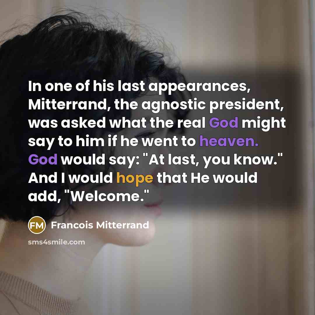 “In one of his last appearances, Mitterrand, the agnostic president, was asked what the real God might say to him if he went to heaven. God would say: "At last, you know." And I would hope that He would add, "Welcome."” quote by Francois Mitterrand